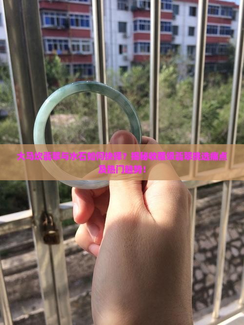 大马坎翡翠与水石如何抉择？揭秘收藏级翡翠挑选痛点及热门趋势！