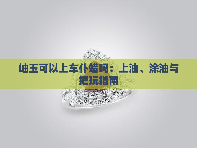 岫玉可以上车仆蜡吗：上油、涂油与把玩指南