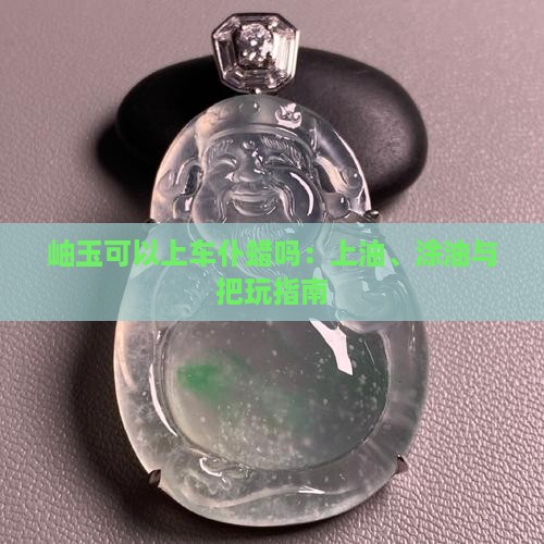 岫玉可以上车仆蜡吗：上油、涂油与把玩指南