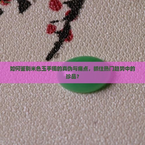 如何鉴别米色玉手镯的真伪与痛点，抓住热门趋势中的珍品？