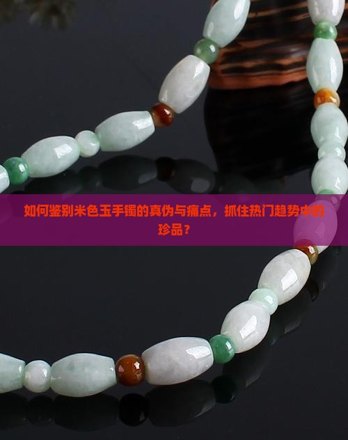 如何鉴别米色玉手镯的真伪与痛点，抓住热门趋势中的珍品？