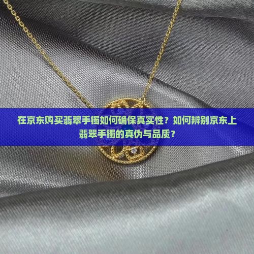 在京东购买翡翠手镯如何确保真实性？如何辨别京东上翡翠手镯的真伪与品质？
