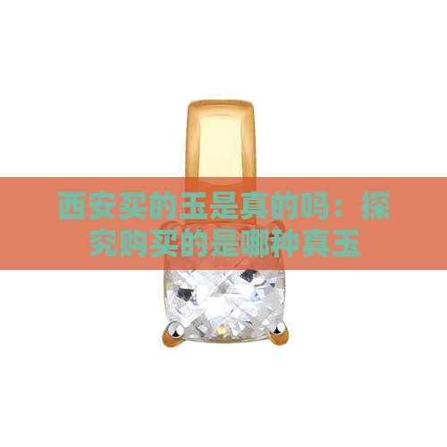 西安买的玉是真的吗：探究购买的是哪种真玉
