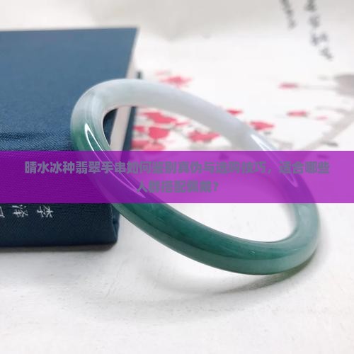 晴水冰种翡翠手串如何鉴别真伪与选购技巧，适合哪些人群搭配佩戴？