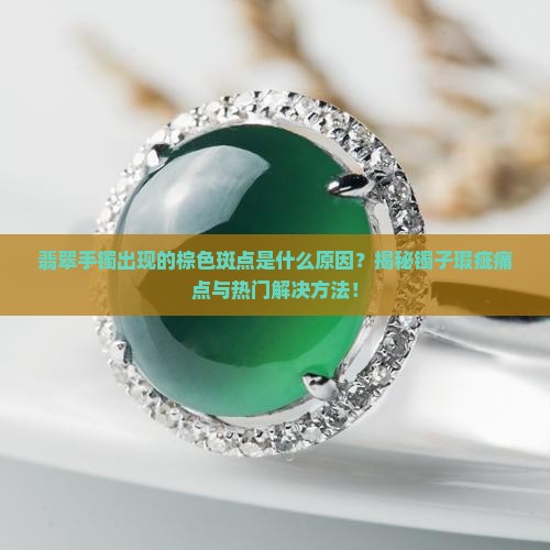 翡翠手镯出现的棕色斑点是什么原因？揭秘镯子瑕疵痛点与热门解决方法！