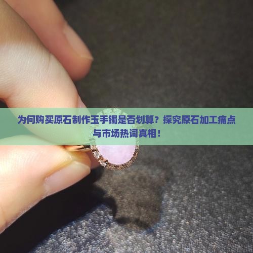 为何购买原石制作玉手镯是否划算？探究原石加工痛点与市场热词真相！