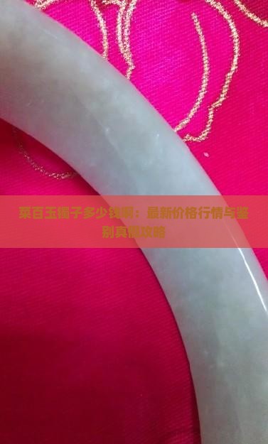 菜百玉镯子多少钱啊：最新价格行情与鉴别真假攻略