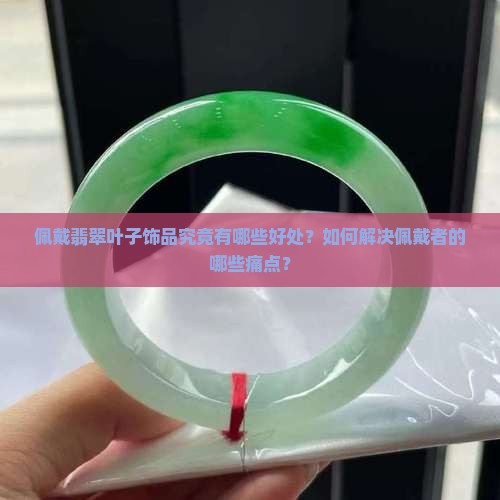佩戴翡翠叶子饰品究竟有哪些好处？如何解决佩戴者的哪些痛点？