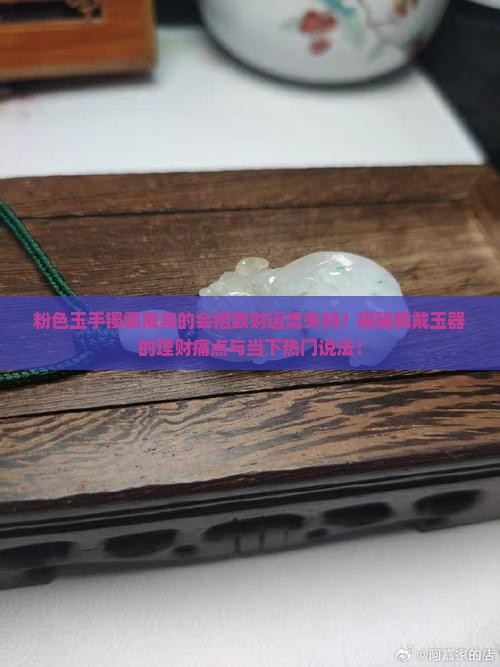 粉色玉手镯佩戴真的会招致财运流失吗？揭秘佩戴玉器的理财痛点与当下热门说法！
