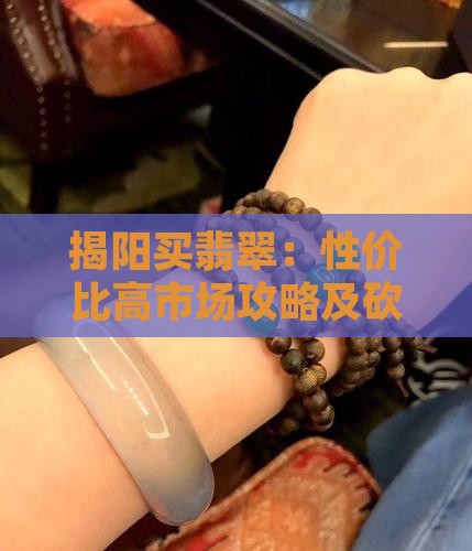 揭阳买翡翠:性价比高市场攻略及砍价技巧 揭阳买翡翠:性价比高市场攻略及砍价技巧
