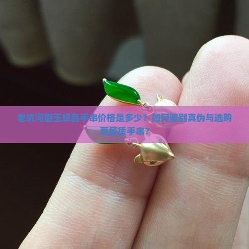 老坑河磨玉级品手串价格是多少？如何鉴别真伪与选购高品质手串？