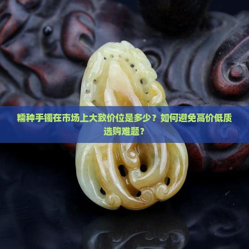 糯种手镯在市场上大致价位是多少？如何避免高价低质选购难题？