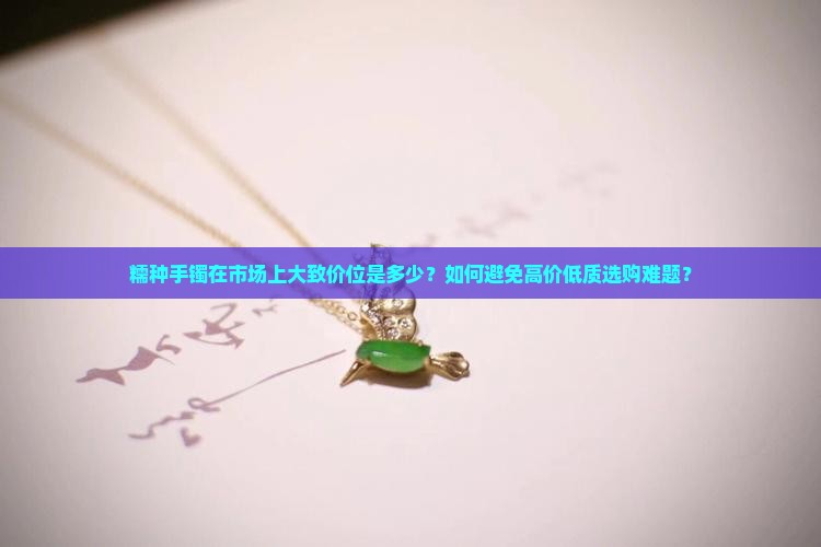 糯种手镯在市场上大致价位是多少？如何避免高价低质选购难题？