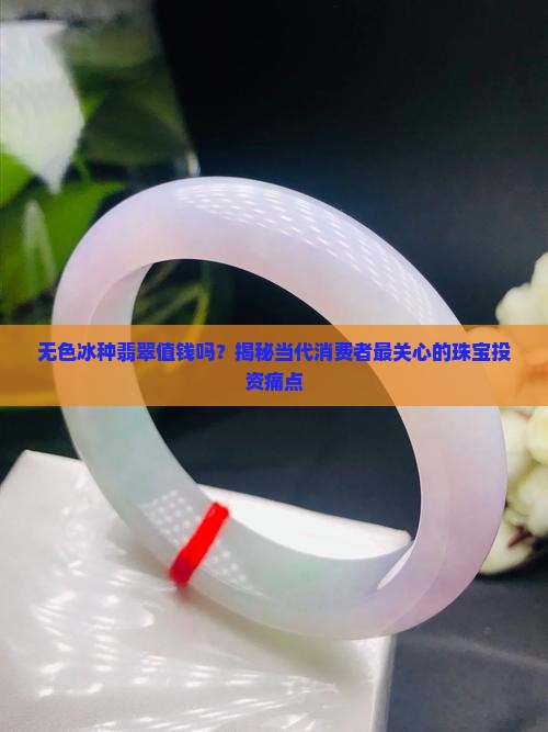 无色冰种翡翠值钱吗？揭秘当代消费者最关心的珠宝投资痛点