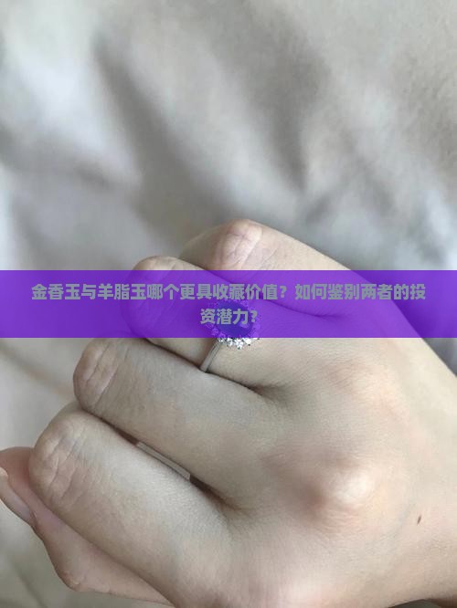 金香玉与羊脂玉哪个更具收藏价值？如何鉴别两者的投资潜力？
