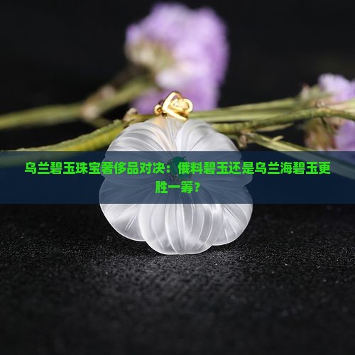 乌兰碧玉珠宝奢侈品对决：俄料碧玉还是乌兰海碧玉更胜一筹？