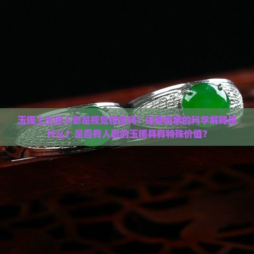 玉镯上出现人影是视觉错觉吗？这种现象的科学解释是什么？是否有人影的玉镯具有特殊价值？