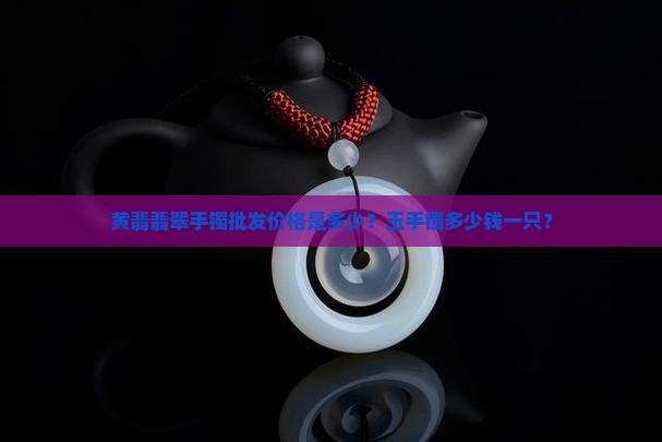黄翡翡翠手镯批发价格是多少？玉手镯多少钱一只？