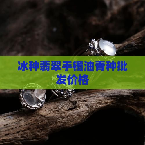 冰种翡翠手镯油青种批发价格