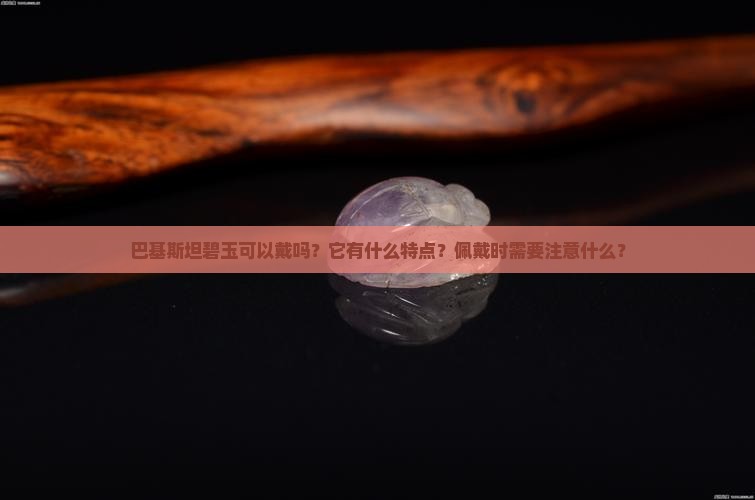 巴基斯坦碧玉可以戴吗？它有什么特点？佩戴时需要注意什么？