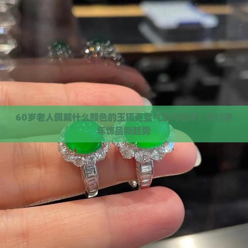 60岁老人佩戴什么颜色的玉镯更显气质与福泽？探讨老年饰品新趋势