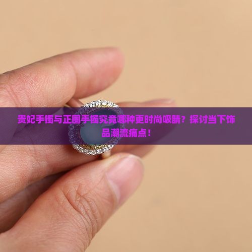 贵妃手镯与正圈手镯究竟哪种更时尚吸睛？探讨当下饰品潮流痛点！