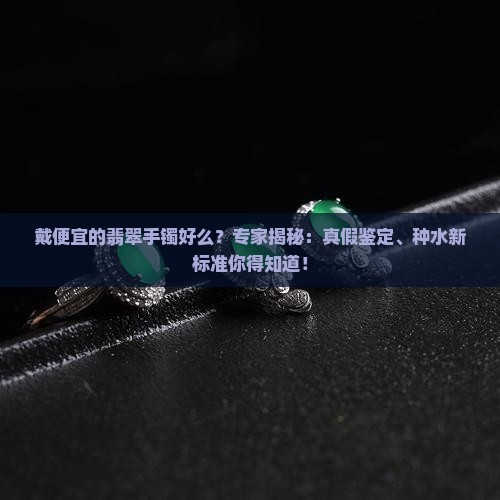 戴便宜的翡翠手镯好么？专家揭秘：真假鉴定、种水新标准你得知道！