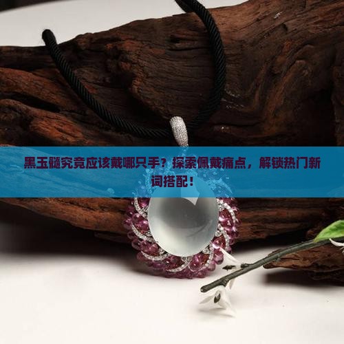 黑玉髓究竟应该戴哪只手？探索佩戴痛点，解锁热门新词搭配！