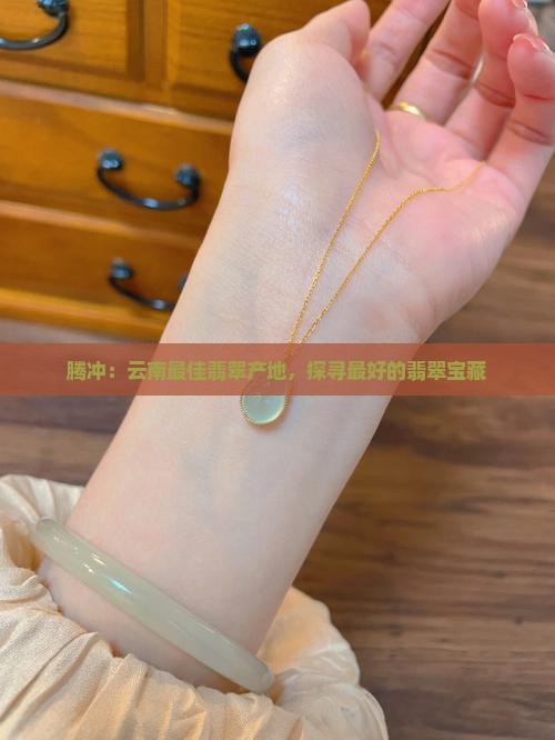 腾冲：云南最佳翡翠产地，探寻最好的翡翠宝藏