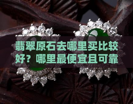 翡翠原石去哪里买比较好？哪里最便宜且可靠