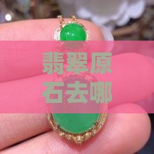 翡翠原石去哪里买比较好？哪里最便宜且可靠