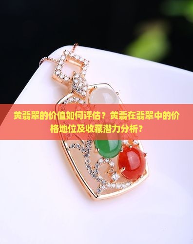 黄翡翠的价值如何评估？黄翡在翡翠中的价格地位及收藏潜力分析？