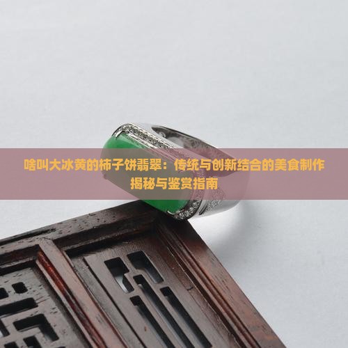 啥叫大冰黄的柿子饼翡翠：传统与创新结合的美食制作揭秘与鉴赏指南