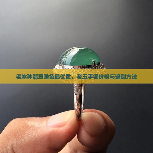 老冰种翡翠啥色最优质，老玉手镯价格与鉴别方法