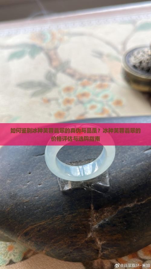 如何鉴别冰种芙蓉翡翠的真伪与品质？冰种芙蓉翡翠的价格评估与选购指南