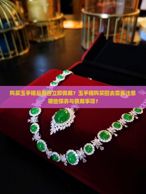 购买玉手镯后是否立即佩戴？玉手镯购买回去需要注意哪些保养与佩戴事项？