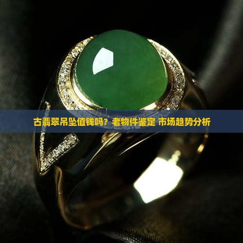 古翡翠吊坠值钱吗？老物件鉴定+市场趋势分析