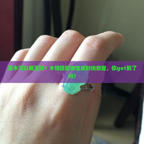 喜木可以戴玉吗？木饰搭配珠宝成时尚新宠，你get到了吗？