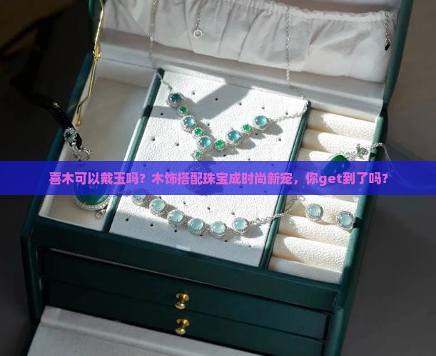 喜木可以戴玉吗？木饰搭配珠宝成时尚新宠，你get到了吗？