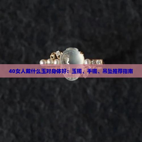 40女人戴什么玉对身体好：玉镯、手镯、吊坠推荐指南