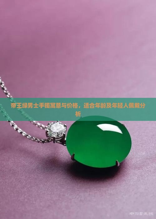 帝王绿男士手镯寓意与价格，适合年龄及年轻人佩戴分析