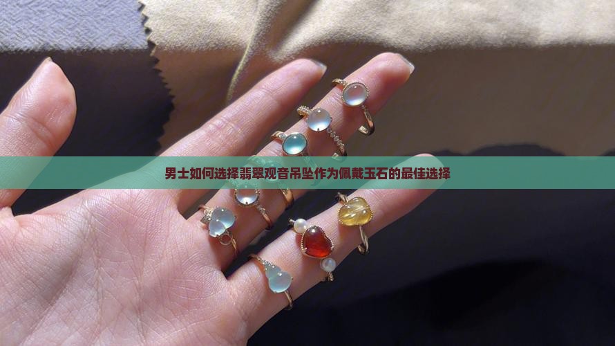 男士如何选择翡翠观音吊坠作为佩戴玉石的最佳选择