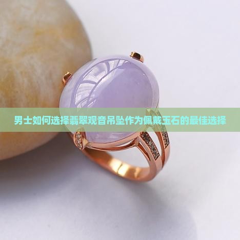 男士如何选择翡翠观音吊坠作为佩戴玉石的最佳选择