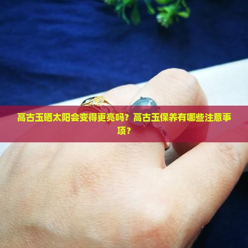 高古玉晒太阳会变得更亮吗？高古玉保养有哪些注意事项？