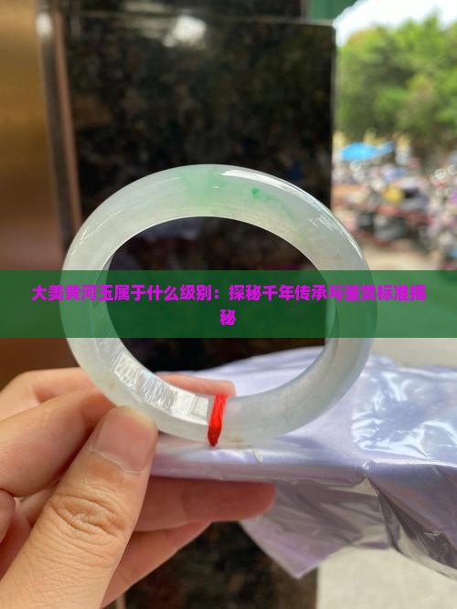 大美黄河玉属于什么级别：探秘千年传承与鉴赏标准揭秘