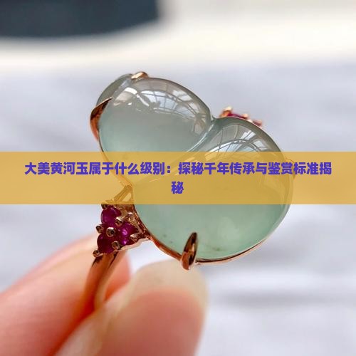 大美黄河玉属于什么级别：探秘千年传承与鉴赏标准揭秘