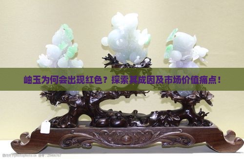 岫玉为何会出现红色？探索其成因及市场价值痛点！