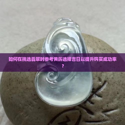 如何在挑选翡翠时参考黄历选择吉日以提升购买成功率？