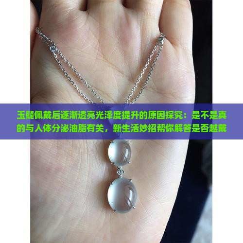 玉髓佩戴后逐渐透亮光泽度提升的原因探究：是不是真的与人体分泌油脂有关，新生活妙招帮你解答是否越戴越亮