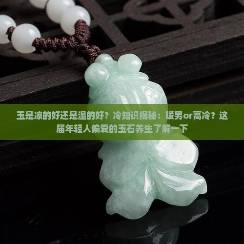 玉是凉的好还是温的好？冷知识揭秘：暖男or高冷？这届年轻人偏爱的玉石养生了解一下